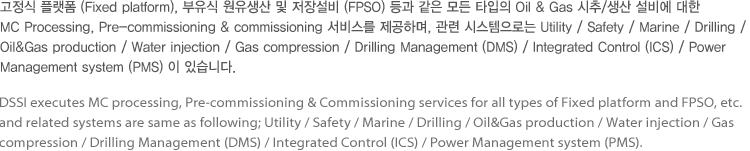 고정식 플랫폼 (Fixed platform), 부유식 원유생산 및 저장설비 (FPSO) 등과 같은 모든 타입의 Oil & Gas 시추/생산 설비에 대한 MC Processing, Pre-commissioning & commissioning 서비스를 제공하며, 관련 시스템으로는 Utility / Safety / Marine / Drilling / Oil&Gas production / Water injection / Gas compression / Drilling Management (DMS) / Integrated Control (ICS) / Power Management system (PMS) 이 있습니다.